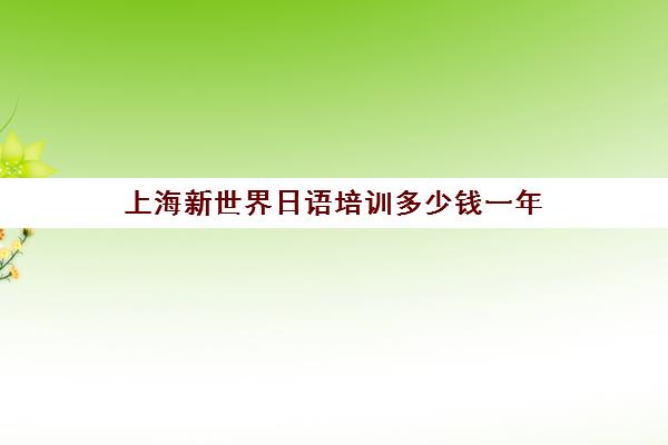 上海新世界日语培训多少钱一年(上海学日语哪个机构好)