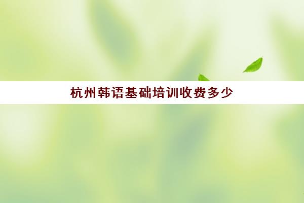 杭州韩语基础培训收费多少(韩语课一节课多少钱)