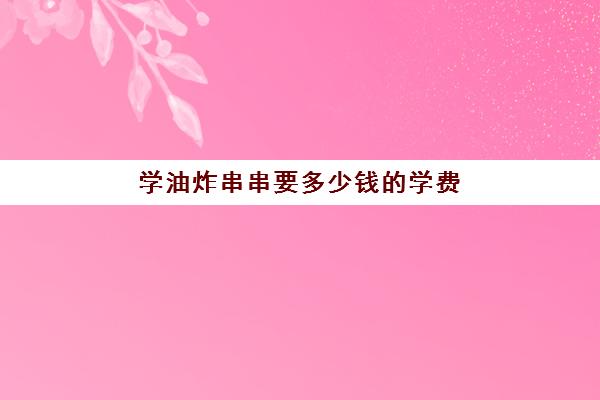 学油炸串串要多少钱的学费(炸串加盟店十大排行榜)