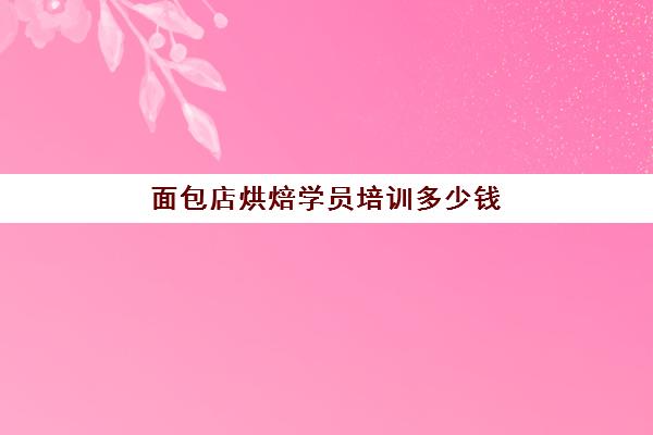 面包店烘焙学员培训多少钱（烘焙师培训大概需要多少学费）
