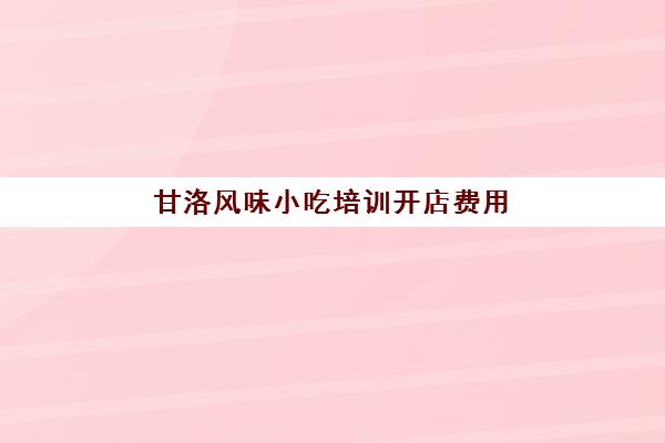 甘洛风味小吃培训开店费用(附近小吃培训速成班)