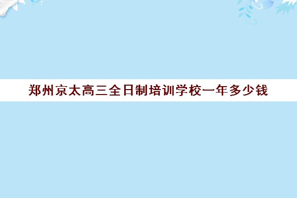 郑州京太高三全日制培训学校一年多少钱(郑州京太教育怎么样?评价好吗)