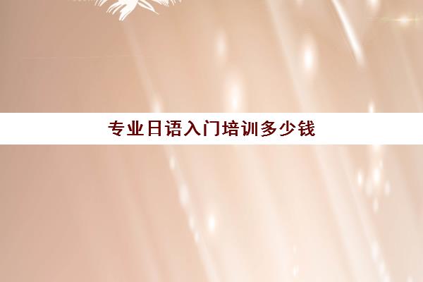 专业日语入门培训多少钱(日语培训班价目表) 专业日语入门培训多少钱(日语培训班价目表)