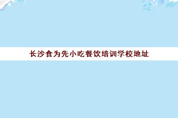 长沙食为先小吃餐饮培训学校地址(长沙食尚香餐饮培训)