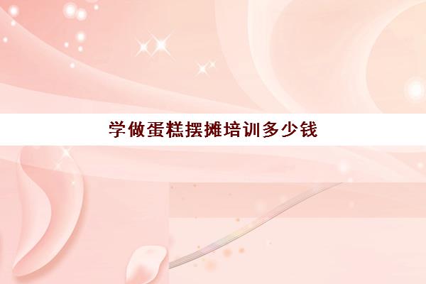学做蛋糕摆摊培训多少钱(蛋糕培训班学费一般要多少钱)
