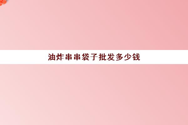 油炸串串袋子批发多少钱(油炸串串价目表)