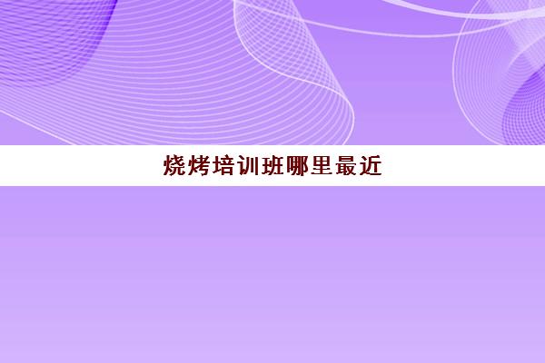烧烤培训班哪里最近(学烧烤在哪里学比较好)