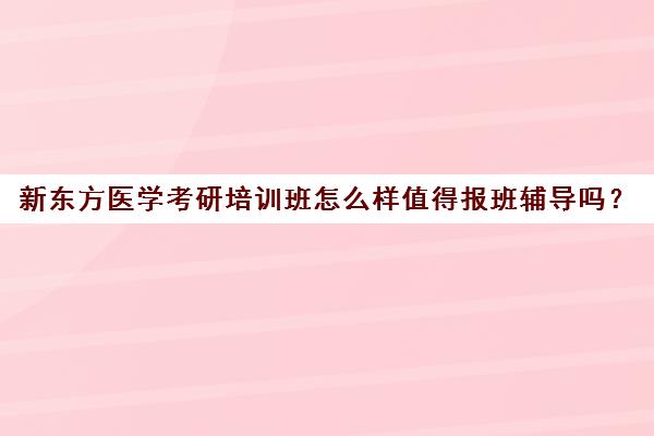 新东方医学考研培训班怎么样值得报班辅导吗？(医学考研培训机构排名前十)