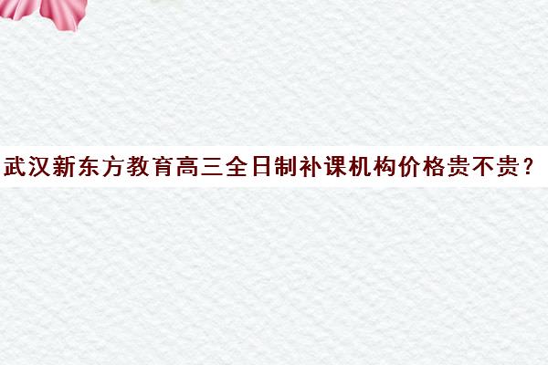 武汉新东方教育高三全日制补课机构价格贵不贵？多少钱一年（新东方学费多少钱一个学期