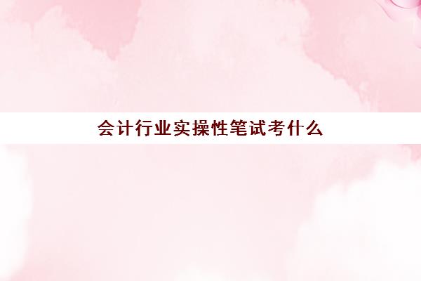 会计行业实操性笔试考什么(会计基础知识考什么)