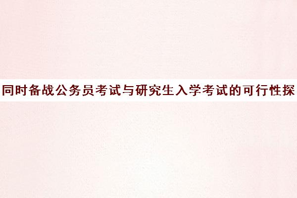 同时备战公务员考试与研究生入学考试可行性探讨 同时备战公务员考试与研究生入学考试可行性探讨