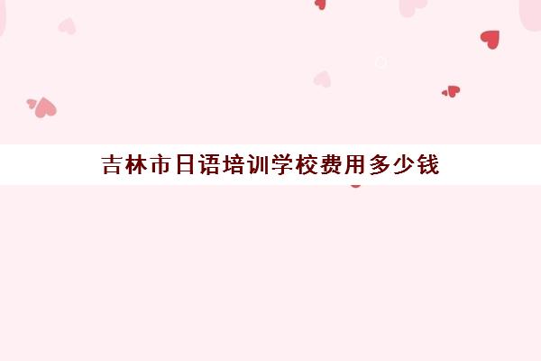 吉林市日语培训学校费用多少钱(报日语培训班一般多少钱)