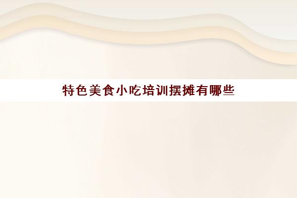 特色美食小吃培训摆摊有哪些(摆摊5到10元小吃)