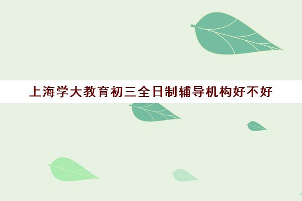 上海学大教育初三全日制辅导机构好不好（高三全日制补课机构）