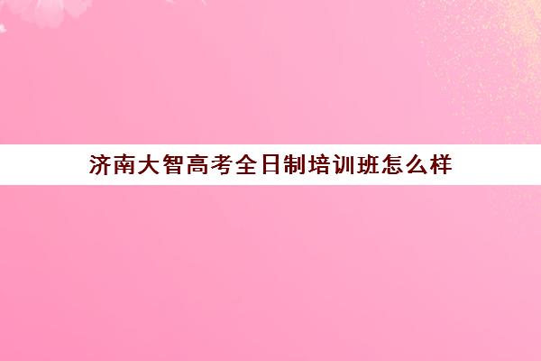 济南大智高考全日制培训班怎么样(济南最好的高考辅导班)