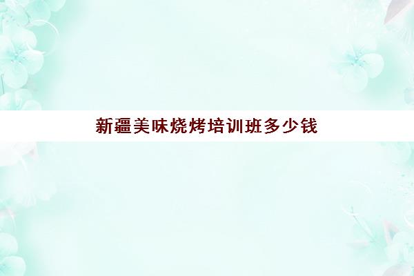 新疆美味烧烤培训班多少钱(新疆职业技能教育培训心得)