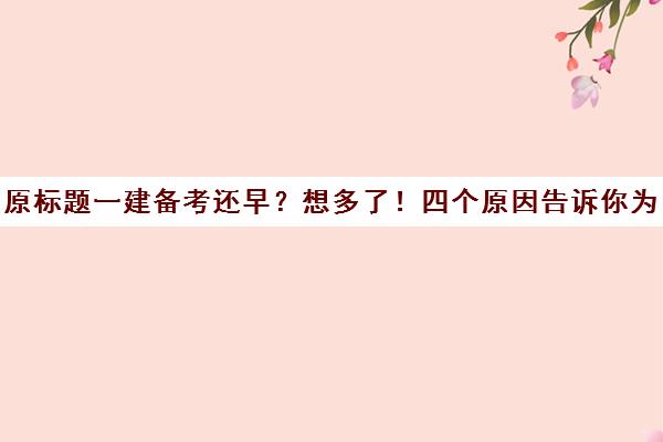 原标题一建备考还早？想多了！四个原因告诉你为什么！新标题提前准备一建考试的四大