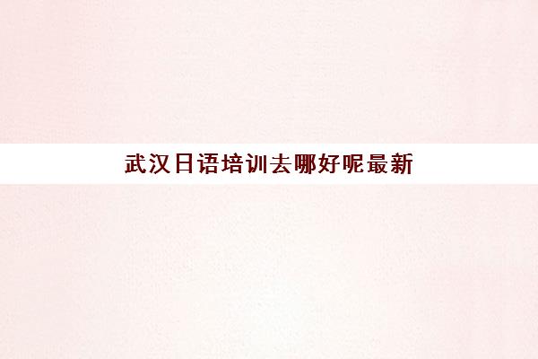 武汉日语培训去哪好呢最新(日语培训哪个机构比较好)