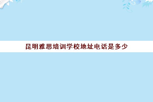昆明雅思培训学校地址电话是多少(昆明新航道学校怎么样)