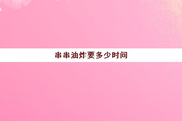 串串油炸要多少时间(炸串一般多少要多久时间)