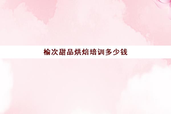 榆次甜品烘焙培训多少钱(甜品烘焙培训学校哪家好)