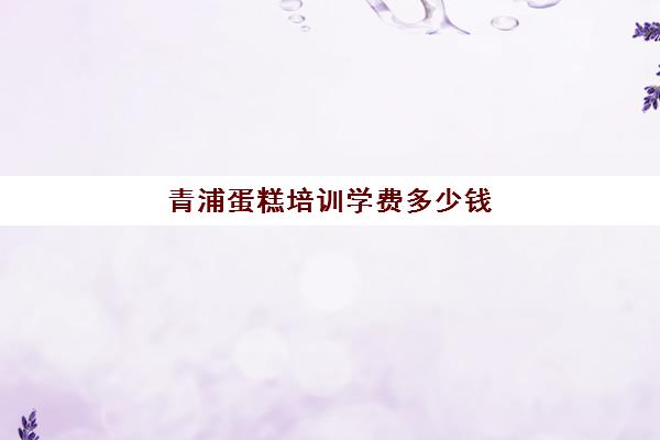 青浦蛋糕培训学费多少钱(青浦蛋糕店有哪些)