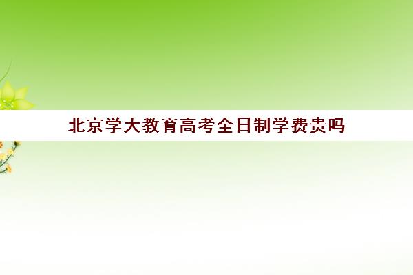 北京学大教育高考全日制学费贵吗（北大成人本科好考吗）