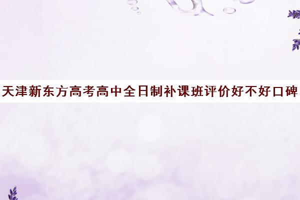 天津新东方高考高中全日制补课班评价好不好口碑如何(高三全日制补课一般多少钱)
