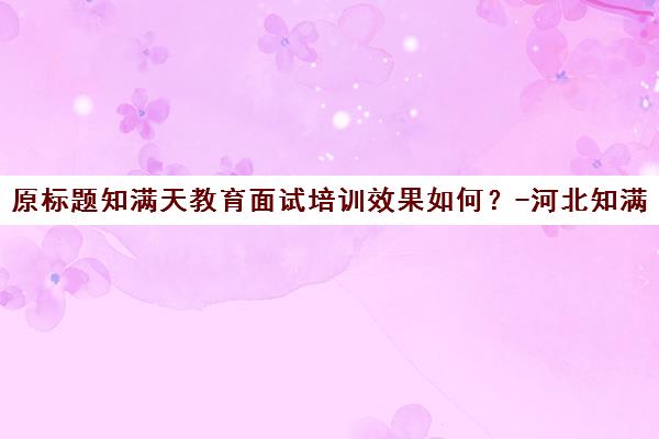 原标题知满天教育面试培训效果如何？-河北知满天教育新标题河北知满天教育面试培