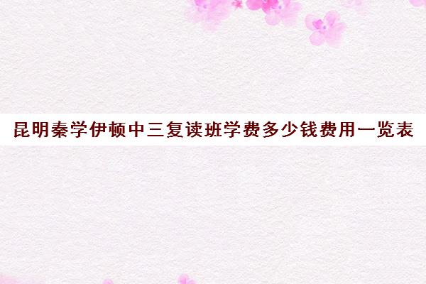 昆明秦学伊顿中三复读班学费多少钱费用一览表(高复班学校一般学费多少)