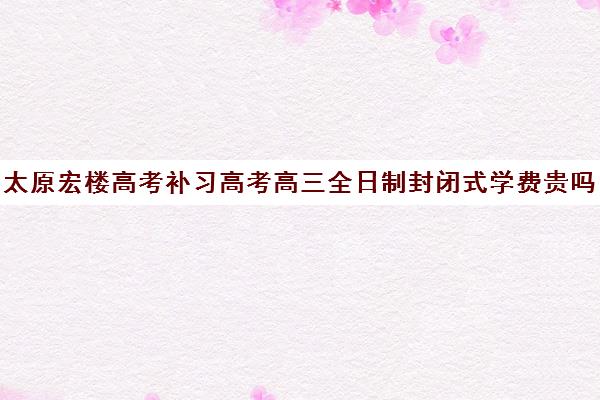 太原宏楼高考补习高考高三全日制封闭式学费贵吗