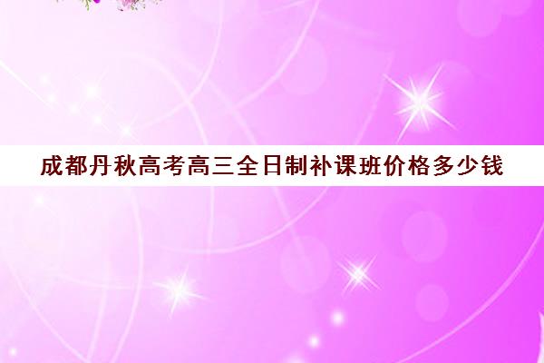 成都丹秋高考高三全日制补课班价格多少钱(高三全日制补课一般多少钱)