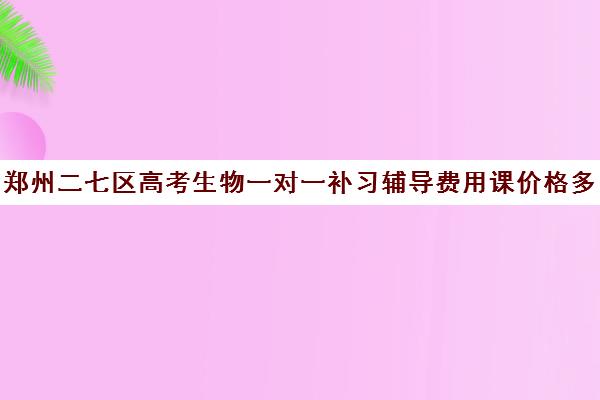 郑州二七区高考生物一对一补习辅导费用课价格多少钱 郑州二七区高考生物一对一补习辅导费用课价格多少钱
