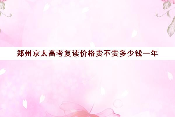 郑州京太高考复读价格贵不贵多少钱一年(郑州高考复读)
