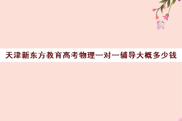 天津新东方教育高考物理一对一辅导大概多少钱(高中物理培训班哪家好)