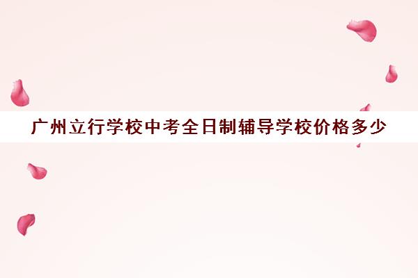 广州立行学校中考全日制辅导学校价格多少(广州全日制大专学校) 广州立行学校中考全日制辅导学校价格多少(广州全日制大专学校)