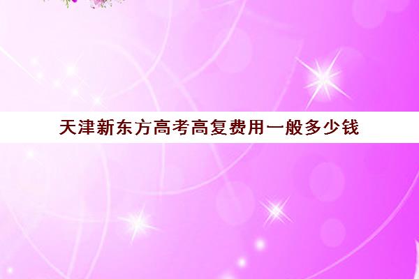 天津新东方高考高复费用一般多少钱(天津高考复读学校排名)
