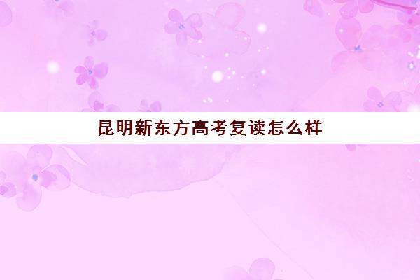 昆明新东方高考复读怎么样(新东方高考复读班价格)