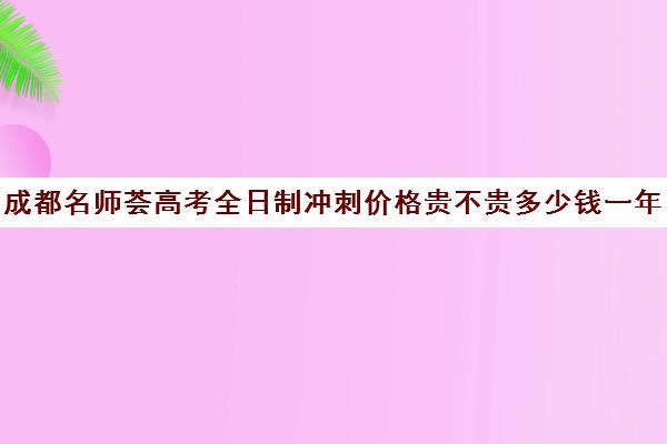 成都名师荟高考全日制冲刺价格贵不贵多少钱一年(成都高三全日制培训机构排名)