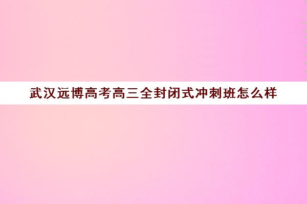 武汉远博高考高三全封闭式冲刺班怎么样(武汉高考集训班哪里好)