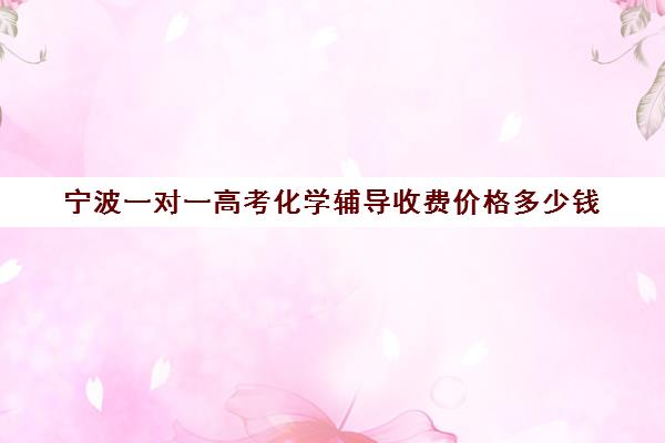 宁波一对一高考化学辅导收费价格多少钱(宁波高中补课哪个机构比较好)