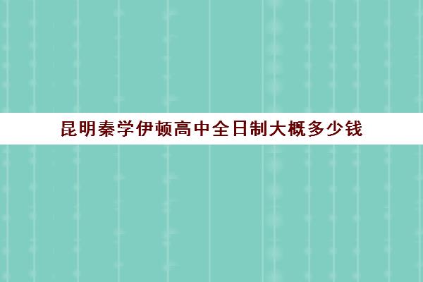 昆明秦学伊顿高中全日制大概多少钱(昆明补课哪个机构比较好)
