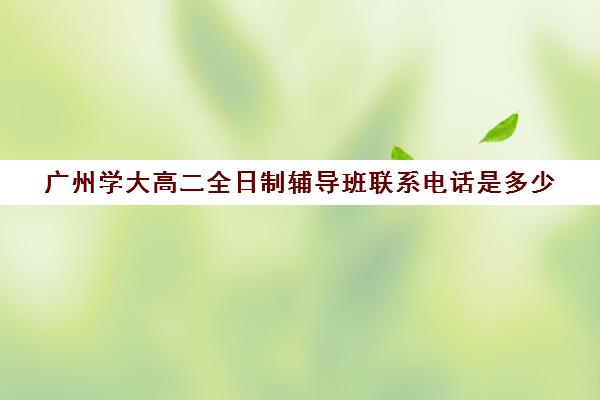 广州学大高二全日制辅导班联系电话是多少(高二全封闭辅导班)