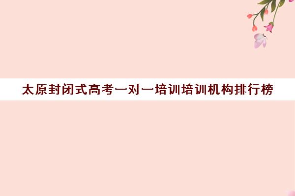 太原封闭式高考一对一培训培训机构排行榜(太原高三培训机构排名)