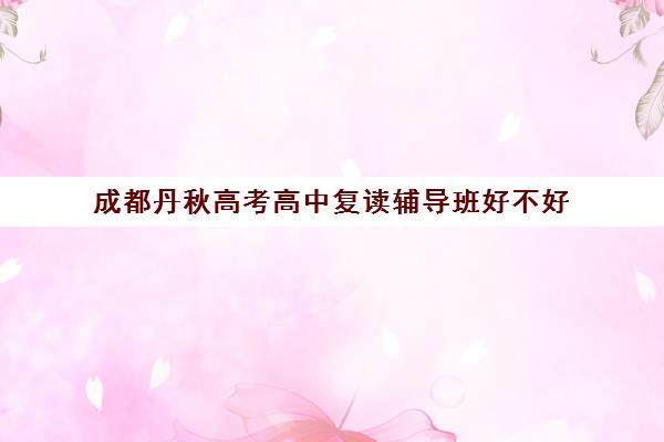 成都丹秋高考高中复读辅导班好不好(高三复读机构)