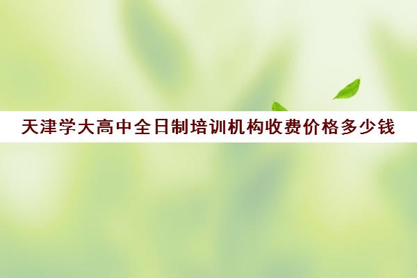 天津学大高中全日制培训机构收费价格多少钱(天津最好的高中辅导机构)