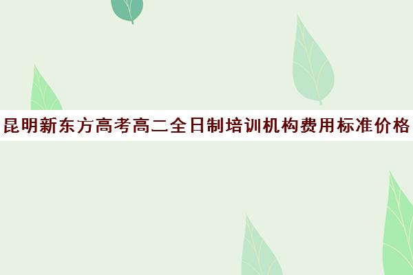 昆明新东方高考高二全日制培训机构费用标准价格表(全日制培训机构)