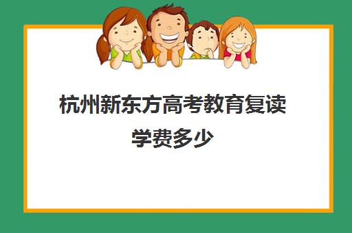 杭州新东方高考教育复读学费多少(杭州复读一年的费用一般在多少)