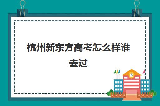 杭州新东方高考怎么样谁去过(上海新东方)