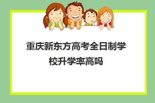 重庆新东方高考全日制学校升学率高吗(重庆新东方培训机构地址及电话)